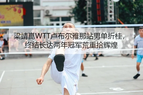 梁靖崑WTT卢布尔雅那站男单折桂，终结长达两年冠军荒重拾辉煌