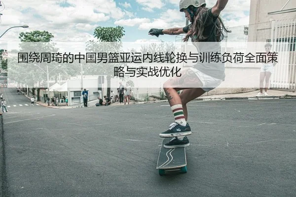 围绕周琦的中国男篮亚运内线轮换与训练负荷全面策略与实战优化