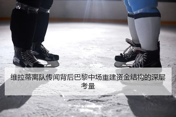 维拉蒂离队传闻背后巴黎中场重建资金结构的深层考量